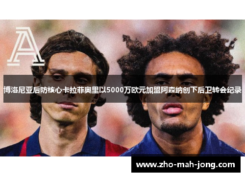 博洛尼亚后防核心卡拉菲奥里以5000万欧元加盟阿森纳创下后卫转会纪录