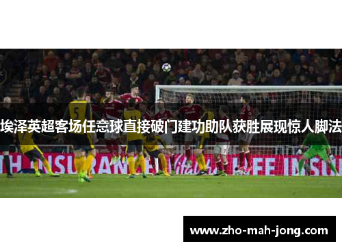 埃泽英超客场任意球直接破门建功助队获胜展现惊人脚法